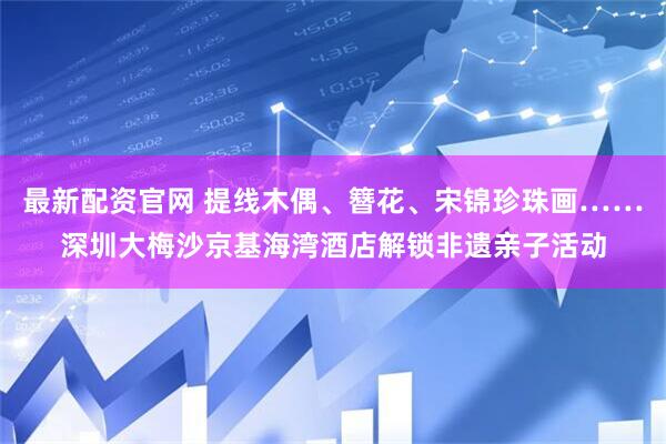 最新配资官网 提线木偶、簪花、宋锦珍珠画……深圳大梅沙京基海湾酒店解锁非遗亲子活动