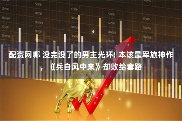 配资网哪 没完没了的男主光环! 本该是军旅神作，《兵自风中来》却败给套路