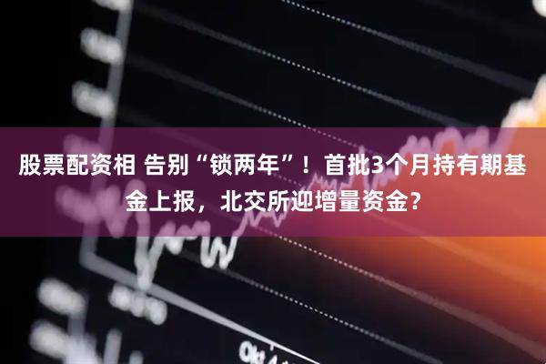 股票配资相 告别“锁两年”!首批3个月持有期基金上报,北交所迎增量资金?