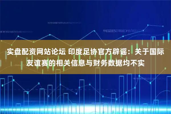 实盘配资网站论坛 印度足协官方辟谣：关于国际友谊赛的相关信息与财务数据均不实