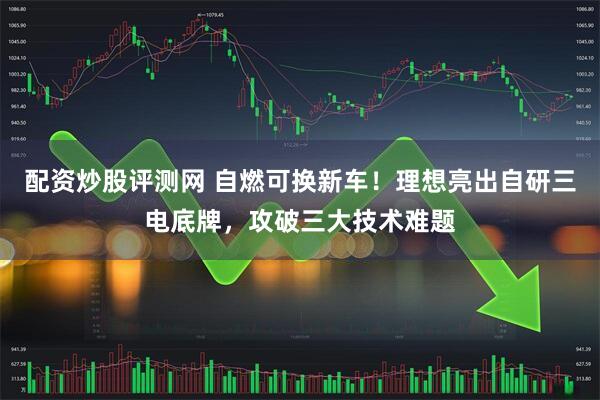 配资炒股评测网 自燃可换新车！理想亮出自研三电底牌，攻破三大技术难题