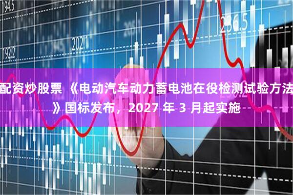 配资炒股票 《电动汽车动力蓄电池在役检测试验方法》国标发布，2027 年 3 月起实施