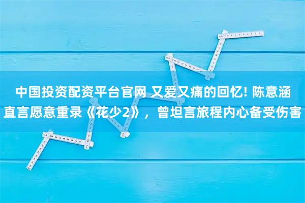 中国投资配资平台官网 又爱又痛的回忆! 陈意涵直言愿意重录《花少2》，曾坦言旅程内心备受伤害